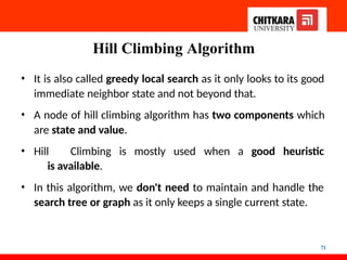 Hill Climbing Algorithm
71
• It is also called greedy local search as it only looks to its good
immediate neighbor state and not beyond that.
• A node of hill climbing algorithm has two components which
are state and value.
• Hill Climbing is mostly used when a good heuristic
is available.
• In this algorithm, we don't need to maintain and handle the
search tree or graph as it only keeps a single current state.
 