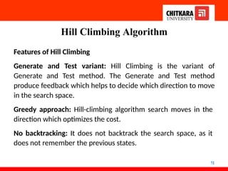 Hill Climbing Algorithm
72
Features of Hill Climbing
Generate and Test variant: Hill Climbing is the variant of
Generate and Test method. The Generate and Test method
produce feedback which helps to decide which direction to move
in the search space.
Greedy approach: Hill-climbing algorithm search moves in the
direction which optimizes the cost.
No backtracking: It does not backtrack the search space, as it
does not remember the previous states.
 