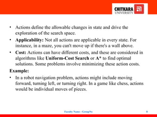 • Actions define the allowable changes in state and drive the
exploration of the search space.
• Applicability: Not all actions are applicable in every state. For
instance, in a maze, you can't move up if there's a wall above.
• Cost: Actions can have different costs, and these are considered in
algorithms like Uniform-Cost Search or A* to find optimal
solutions. Some problems involve minimizing these action costs.
Example:
• In a robot navigation problem, actions might include moving
forward, turning left, or turning right. In a game like chess, actions
would be individual moves of pieces.
Faculty Name - GroupNo 8
 