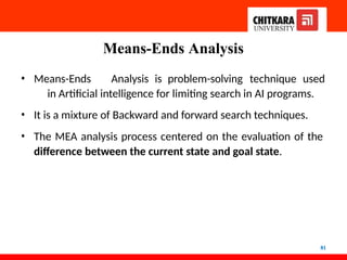 Means-Ends Analysis
81
• Means-Ends Analysis is problem-solving technique used
in Artificial intelligence for limiting search in AI programs.
• It is a mixture of Backward and forward search techniques.
• The MEA analysis process centered on the evaluation of the
difference between the current state and goal state.
 