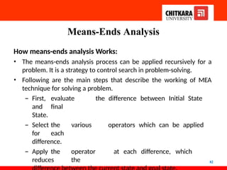 Means-Ends Analysis
82
How means-ends analysis Works:
• The means-ends analysis process can be applied recursively for a
problem. It is a strategy to control search in problem-solving.
• Following are the main steps that describe the working of MEA
technique for solving a problem.
– First, evaluate the difference between Initial State
and final
State.
– Select the various operators which can be applied
for each
difference.
– Apply the operator at each difference, which
reduces the
 