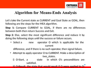 Algorithm for Means-Ends Analysis
85
Let's take the Current state as CURRENT and Goal State as GOAL, then
following are the steps for the MEA algorithm.
Step 1: Compare CURRENT to GOAL, if there are no differences
between both then return Success and Exit.
Step 2: Else, select the most significant difference and reduce it by
doing the following steps until the success or failure occurs.
• Select a new operator O which is applicable for the
current
difference, and if there is no such operator, then signal failure.
• Attempt to apply operator O to CURRENT. Make a description of
two_states.
i) O-Start, a state in which O’s preconditions are
satisfied.
ii) O-Result, the state that would result if O were applied In O-
 