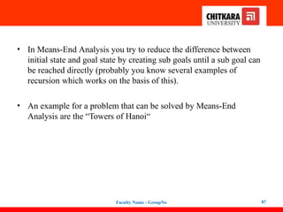 • In Means-End Analysis you try to reduce the difference between
initial state and goal state by creating sub goals until a sub goal can
be reached directly (probably you know several examples of
recursion which works on the basis of this).
• An example for a problem that can be solved by Means-End
Analysis are the “Towers of Hanoi“
Faculty Name - GroupNo 87
 