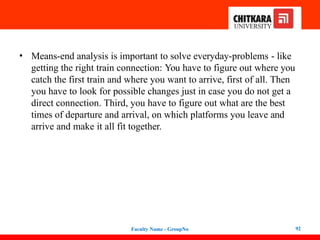 • Means-end analysis is important to solve everyday-problems - like
getting the right train connection: You have to figure out where you
catch the first train and where you want to arrive, first of all. Then
you have to look for possible changes just in case you do not get a
direct connection. Third, you have to figure out what are the best
times of departure and arrival, on which platforms you leave and
arrive and make it all fit together.
Faculty Name - GroupNo 92
 