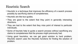 Heuristic Search
• Heuristic is a technique that improves the efficiency of a search process
possibly by sacrificing claims of completeness.
• Heuristic are like tour guides.
• They are good to the extent that they point in generally interesting
directions.
• They are bad to the extent that they miss point of interest to particular
individuals.
• Some of heurists help to guide a search process without sacrificing any
claims to completeness that the process might previously had.
• Using good heuristics, we can get good solution to hard problem.
Heuristic search uses the Heuristic functions for finding the solution of
problem.
 