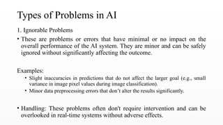 Types of Problems in AI
1. Ignorable Problems
• These are problems or errors that have minimal or no impact on the
overall performance of the AI system. They are minor and can be safely
ignored without significantly affecting the outcome.
Examples:
• Slight inaccuracies in predictions that do not affect the larger goal (e.g., small
variance in image pixel values during image classification).
• Minor data preprocessing errors that don’t alter the results significantly.
• Handling: These problems often don't require intervention and can be
overlooked in real-time systems without adverse effects.
 