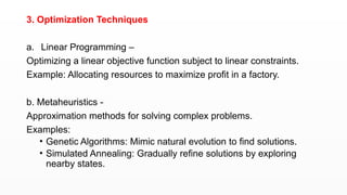 3. Optimization Techniques
a. Linear Programming –
Optimizing a linear objective function subject to linear constraints.
Example: Allocating resources to maximize profit in a factory.
b. Metaheuristics -
Approximation methods for solving complex problems.
Examples:
• Genetic Algorithms: Mimic natural evolution to find solutions.
• Simulated Annealing: Gradually refine solutions by exploring
nearby states.
 
