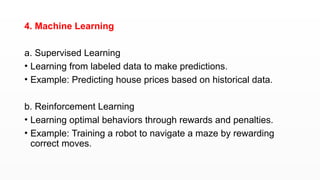 4. Machine Learning
a. Supervised Learning
• Learning from labeled data to make predictions.
• Example: Predicting house prices based on historical data.
b. Reinforcement Learning
• Learning optimal behaviors through rewards and penalties.
• Example: Training a robot to navigate a maze by rewarding
correct moves.
 