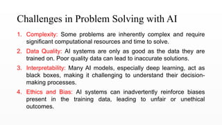 Challenges in Problem Solving with AI
1. Complexity: Some problems are inherently complex and require
significant computational resources and time to solve.
2. Data Quality: AI systems are only as good as the data they are
trained on. Poor quality data can lead to inaccurate solutions.
3. Interpretability: Many AI models, especially deep learning, act as
black boxes, making it challenging to understand their decision-
making processes.
4. Ethics and Bias: AI systems can inadvertently reinforce biases
present in the training data, leading to unfair or unethical
outcomes.
 