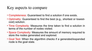 Key aspects to compare
• Completeness: Guaranteed to find a solution if one exists.
• Optimality: Guaranteed to find the best (e.g., shortest or lowest-
cost) solution.
• Time Complexity: Measures the time taken to find a solution in
terms of the number of nodes visited.
• Space Complexity: Measures the amount of memory required to
store the nodes generated and explored.
• Goal Test: When the algorithm checks if a generated/expanded
node is the goal state.
 