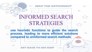INFORMED SEARCH
STRATEGIES
use heuristic functions to guide the search
process, leading to more efficient solutions
compared to uninformed search methods
 
