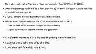 • The implementation of A* Algorithm involves maintaining two lists- OPEN and CLOSED.
• OPEN contains those nodes that have been evaluated by the heuristic function but have not been
expanded into successors yet.
• CLOSED contains those nodes that have already been visited.
• This systematic approach ensures that A* will always find the optimal path if:
• The heuristic function is admissible (never overestimates)
• A path actually exists between the start and goal nodes
• A* Algorithm maintains a tree of paths originating at the initial state.
• It extends those paths one edge at a time.
• It continues until final state is reached.
 