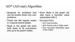 AO* (AO-star) Algorithm
• designed for problems that
can be broken down into sub-
problems.
• These are like regular nodes
in a typical search graph.
• Node in the graph will point
both down to its successors
and up to its parent nodes.
• Each Node in the graph will
also have a heuristic value
associated with it.
• f(n)=g(n)+h(n)
• f(n): Cost function.
• g(n): Actual cost or Edge value
• h(n): Heuristic/ Estimated value
of the nodes
 
