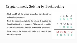 Cryptarithmetic Solving by Backtracking
• First, identify all the unique characters from the given
arithmetic expression.
• Next, try assigning digits to the letters. If duplicity is
found backtrack and unassign. This way all possible
combinations of digits for each letter will be generated.
• Now, replace the letters with digits and check if the
expression is true.
 