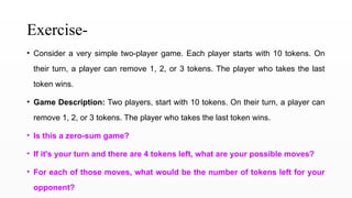 Exercise-
• Consider a very simple two-player game. Each player starts with 10 tokens. On
their turn, a player can remove 1, 2, or 3 tokens. The player who takes the last
token wins.
• Game Description: Two players, start with 10 tokens. On their turn, a player can
remove 1, 2, or 3 tokens. The player who takes the last token wins.
• Is this a zero-sum game?
• If it's your turn and there are 4 tokens left, what are your possible moves?
• For each of those moves, what would be the number of tokens left for your
opponent?
 