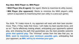 Key Idea: MAX Player vs. MIN Player
• MAX Player (the AI agent): Our agent. Wants to maximize its utility (score).
• MIN Player (the opponent): Wants to minimize the MAX player's utility
(which is equivalent to maximizing their own utility in a zero-sum game).
You think, "If I make move A, my opponent will react with their best counter-
move. Then, if they make that move, I will make my best counter-move, and
so on." You're effectively looking ahead, anticipating your opponent's optimal
play, and choosing the path that guarantees you the best possible outcome
given that optimal play. The "minimax" comes from the idea that you, as
MAX, want to maximize your minimum possible gain, anticipating that
your opponent, as MIN, will try to minimize your gain.
 