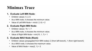 Minimax Trace
1. Evaluate Left MIN Node:
• Children values: 4, 2, 6
• As a MIN node, it chooses the minimum value.
• Value of Left MIN Node = min(4, 2, 6) = 2
2. Evaluate Right MIN Node:
• Children values: 10, 1, 7
• As a MIN node, it chooses the minimum value.
• Value of Right MIN Node = min(10, 1, 7) = 1
3. Evaluate MAX Node (Root):
• Children values (propagated from MIN nodes): 2 (from left branch), 1 (from right branch)
• As a MAX node, it chooses the maximum value.
• Value of MAX Node = max(2, 1) = 2
 