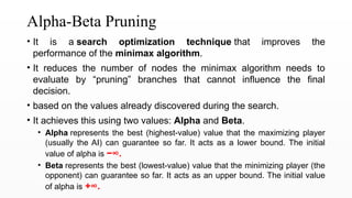 Alpha-Beta Pruning
• It is a search optimization technique that improves the
performance of the minimax algorithm.
• It reduces the number of nodes the minimax algorithm needs to
evaluate by “pruning” branches that cannot influence the final
decision.
• based on the values already discovered during the search.
• It achieves this using two values: Alpha and Beta.
• Alpha represents the best (highest-value) value that the maximizing player
(usually the AI) can guarantee so far. It acts as a lower bound. The initial
value of alpha is −∞.
• Beta represents the best (lowest-value) value that the minimizing player (the
opponent) can guarantee so far. It acts as an upper bound. The initial value
of alpha is +∞.
 