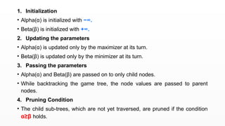 1. Initialization
• Alpha(α) is initialized with −∞.
• Beta(β) is initialized with +∞.
2. Updating the parameters
• Alpha(α) is updated only by the maximizer at its turn.
• Beta(β) is updated only by the minimizer at its turn.
3. Passing the parameters
• Alpha(α) and Beta(β) are passed on to only child nodes.
• While backtracking the game tree, the node values are passed to parent
nodes.
4. Pruning Condition
• The child sub-trees, which are not yet traversed, are pruned if the condition
α≥β holds.
 
