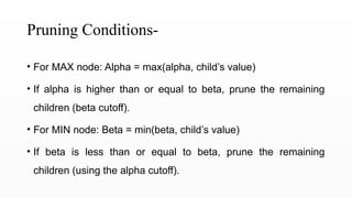 Pruning Conditions-
• For MAX node: Alpha = max(alpha, child’s value)
• If alpha is higher than or equal to beta, prune the remaining
children (beta cutoff).
• For MIN node: Beta = min(beta, child’s value)
• If beta is less than or equal to beta, prune the remaining
children (using the alpha cutoff).
 
