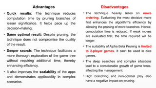 Advantages
• Quick results: The technique reduces
computation time by pruning branches of
lesser significance. It helps pace up the
decision-making.
• Same optimal result: Despite pruning, the
technique does not compromise the quality
of the result.
• Deeper search: The technique facilitates a
more thorough exploration of the game tree
without requiring additional time, thereby
enhancing efficiency.
• It also improves the scalability of the apps
and demonstrates applicability in complex
scenarios.
Disadvantages
• The technique heavily relies on move
ordering. Evaluating the most decisive move
first enhances the algorithm's efficiency by
allowing the pruning of more branches. Hence,
computation time is reduced. If weak moves
are evaluated first, the time required will be
longer.
• The suitability of Alpha Beta Pruning is limited
to 2-player games. It can't be used in dice
games.
• The deep searches and complex situations
lead to a considerable growth of game trees,
affecting the management.
• High branching and non-optimal play also
have a negative impact on pruning.
 