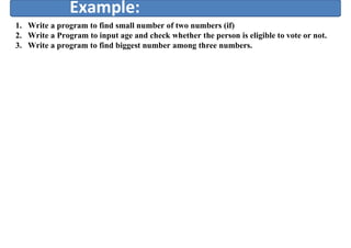 Example:
1. Write a program to find small number of two numbers (if)
2. Write a Program to input age and check whether the person is eligible to vote or not.
3. Write a program to find biggest number among three numbers.
 