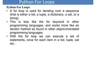Python For Loops
Python For Loops
• A for loop is used for iterating over a sequence
(that is either a list, a tuple, a dictionary, a set, or a
string).
• This is less like the for keyword in other
programming languages, and works more like an
iterator method as found in other object-orientated
programming languages.
• With the for loop we can execute a set of
statements, once for each item in a list, tuple, set
etc.
 