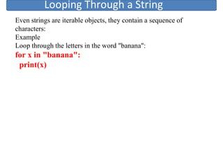 Looping Through a String
Even strings are iterable objects, they contain a sequence of
characters:
Example
Loop through the letters in the word "banana":
for x in "banana":
print(x)
 