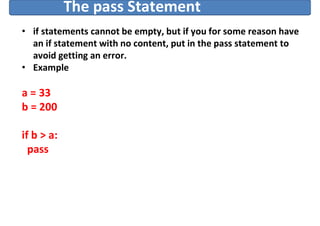The pass Statement
• if statements cannot be empty, but if you for some reason have
an if statement with no content, put in the pass statement to
avoid getting an error.
• Example
a = 33
b = 200
if b > a:
pass
 