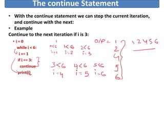 The continue Statement
• With the continue statement we can stop the current iteration,
and continue with the next:
• Example
Continue to the next iteration if i is 3:
i = 0
while i < 6:
i += 1
if i == 3:
continue
print(i)
 