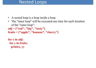 Nested Loops
• A nested loop is a loop inside a loop.
• The "inner loop" will be executed one time for each iteration
of the "outer loop":
adj = ["red", "big", "tasty"]
fruits = ["apple", "banana", "cherry"]
for x in adj:
for y in fruits:
print(x, y)
 