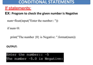 CONDITIONAL STATEMENTS
If statements:
EX: Program to check the given number is Negative
num=float(input("Enter the number:: "))
if num<0:
print("The number {0} is Negative: ".format(num))
OUTPUT:
 