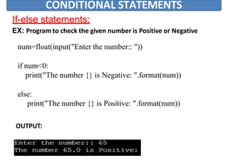CONDITIONAL STATEMENTS
If-else statements:
EX: Program to check the given number is Positive or Negative
num=float(input("Enter the number:: "))
if num<0:
print("The number {} is Negative: ".format(num))
else:
print("The number {} is Positive: ".format(num))
OUTPUT:
 