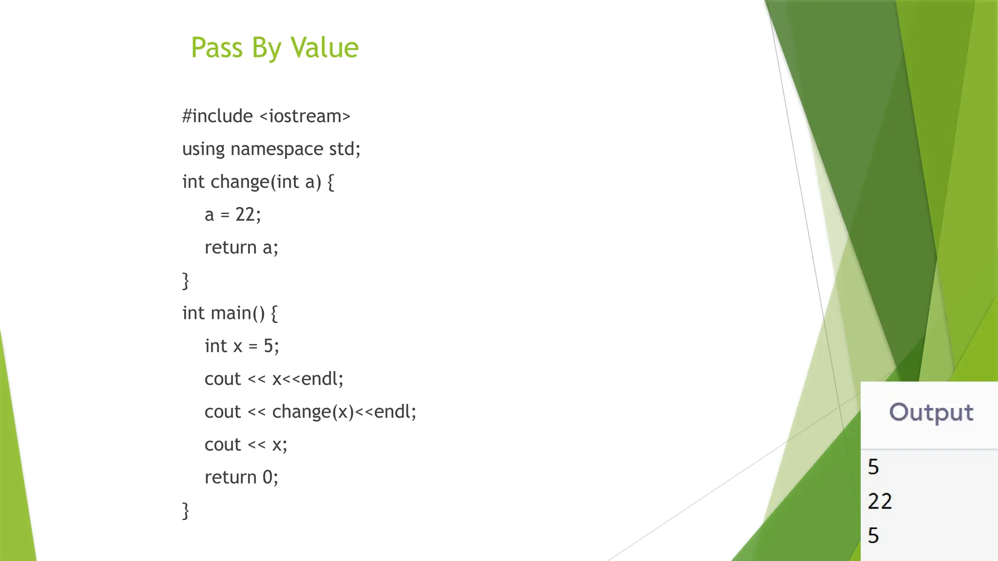 Pass By Value
#include <iostream>
using namespace std;
int change(int a) {
a = 22;
return a;
}
int main() {
int x = 5;
cout << x<<endl;
cout << change(x)<<endl;
cout << x;
return 0;
}
 