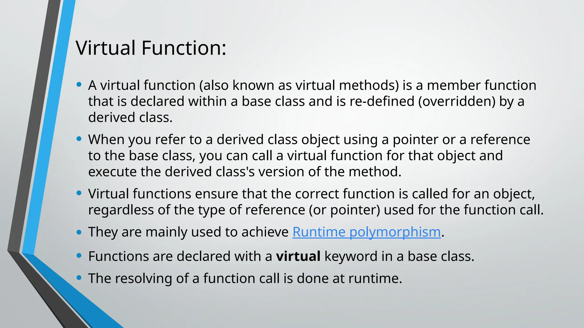Virtual Function:
• A virtual function (also known as virtual methods) is a member function
that is declared within a base class and is re-defined (overridden) by a
derived class.
• When you refer to a derived class object using a pointer or a reference
to the base class, you can call a virtual function for that object and
execute the derived class's version of the method.
• Virtual functions ensure that the correct function is called for an object,
regardless of the type of reference (or pointer) used for the function call.
• They are mainly used to achieve Runtime polymorphism.
• Functions are declared with a virtual keyword in a base class.
• The resolving of a function call is done at runtime.
 