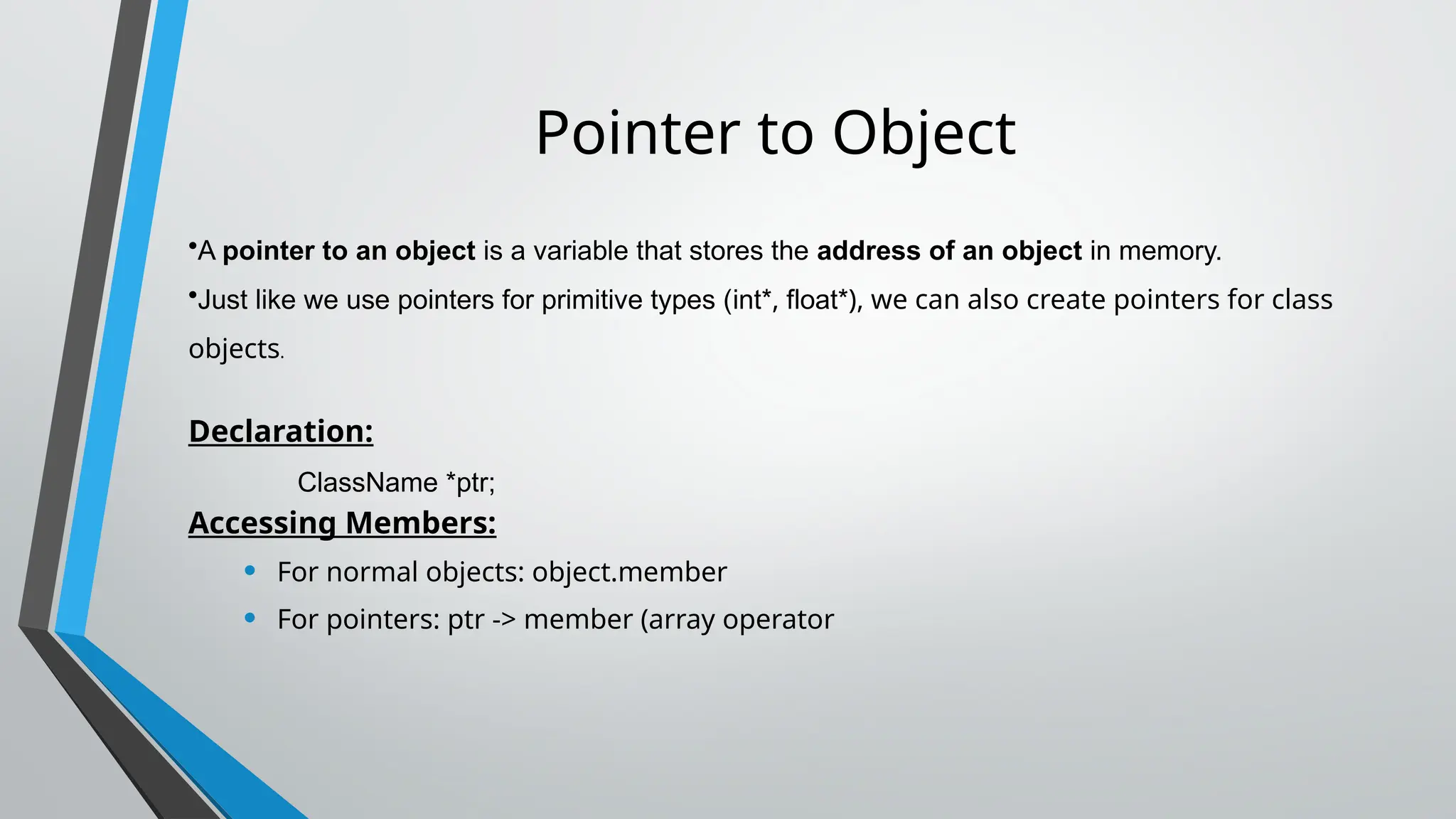 Pointer to Object
•A pointer to an object is a variable that stores the address of an object in memory.
•Just like we use pointers for primitive types (int*, float*), we can also create pointers for class
objects.
Declaration:
ClassName *ptr;
Accessing Members:
• For normal objects: object.member
• For pointers: ptr -> member (array operator
 