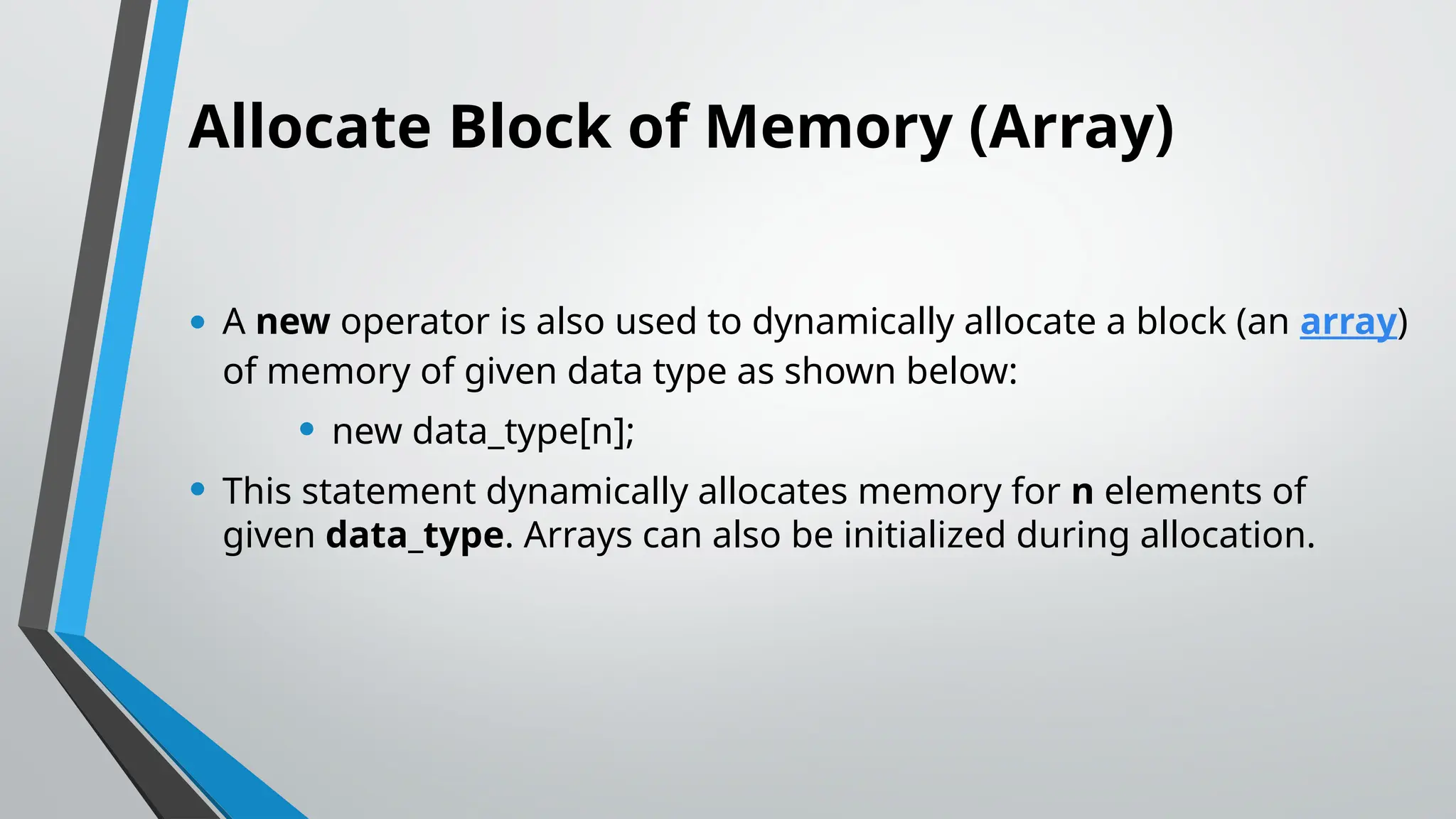 Allocate Block of Memory (Array)
• A new operator is also used to dynamically allocate a block (an array)
of memory of given data type as shown below:
• new data_type[n];
• This statement dynamically allocates memory for n elements of
given data_type. Arrays can also be initialized during allocation.
 