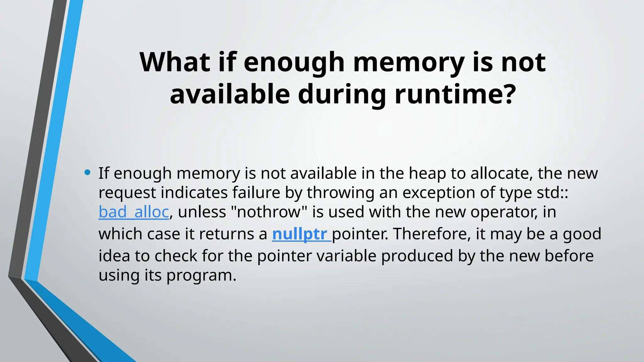 What if enough memory is not
available during runtime?
• If enough memory is not available in the heap to allocate, the new
request indicates failure by throwing an exception of type std::
bad_alloc, unless "nothrow" is used with the new operator, in
which case it returns a nullptr pointer. Therefore, it may be a good
idea to check for the pointer variable produced by the new before
using its program.
 