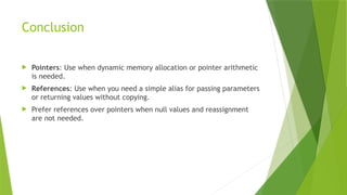 Conclusion
 Pointers: Use when dynamic memory allocation or pointer arithmetic
is needed.
 References: Use when you need a simple alias for passing parameters
or returning values without copying.
 Prefer references over pointers when null values and reassignment
are not needed.
 