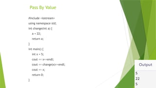 Pass By Value
#include <iostream>
using namespace std;
int change(int a) {
a = 22;
return a;
}
int main() {
int x = 5;
cout << x<<endl;
cout << change(x)<<endl;
cout << x;
return 0;
}
 