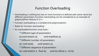 Function Overloading
• Overloading is nothing but two or more functions is defined with same name but
different parameters Function overloading can be considered as an example of
polymorphism feature in C++.
• Function overloading is a compile-time polymorphism.
• Rules for Function overloading :
• An overloaded function must have :
 Different type of parameters
ex:void test(int a); void test(float a);
 Different number of parameters
ex: void test(); void test(int a);
 Different sequence of parameters
ex: void test(int a , float b); void tes t(float a , int b);
 
