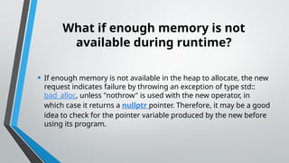 What if enough memory is not
available during runtime?
• If enough memory is not available in the heap to allocate, the new
request indicates failure by throwing an exception of type std::
bad_alloc, unless "nothrow" is used with the new operator, in
which case it returns a nullptr pointer. Therefore, it may be a good
idea to check for the pointer variable produced by the new before
using its program.
 
