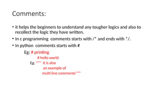 Comments:
• it helps the beginners to understand any tougher logics and also to
recollect the logic they have written.
• In c programming comments starts with /* and ends with */.
• In python comments starts with #
Eg: # printing
# hello world
Eg: ””” it is also
an example of
multi line comments”””
 