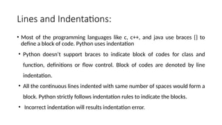 Lines and Indentations:
• Most of the programming languages like c, c++, and java use braces {} to
define a block of code. Python uses indentation
• Python doesn’t support braces to indicate block of codes for class and
function, definitions or flow control. Block of codes are denoted by line
indentation.
• All the continuous lines indented with same number of spaces would form a
block. Python strictly follows indentation rules to indicate the blocks.
• Incorrect indentation will results indentation error.
 