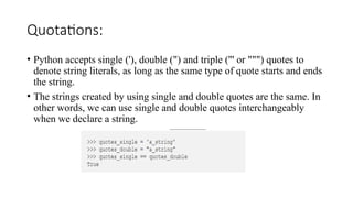 Quotations:
• Python accepts single ('), double (") and triple (''' or """) quotes to
denote string literals, as long as the same type of quote starts and ends
the string.
• The strings created by using single and double quotes are the same. In
other words, we can use single and double quotes interchangeably
when we declare a string.
 
