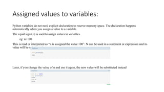 Assigned values to variables:
Python variables do not need explicit declaration to reserve memory space. The declaration happens
automatically when you assign a value to a variable.
The equal sign (=) is used to assign values to variables.
eg: n=100
This is read or interpreted as “n is assigned the value 100”. N can be used in a statement or expression and its
value will be substituted.
Later, if you change the value of n and use it again, the new value will be substituted instead
 