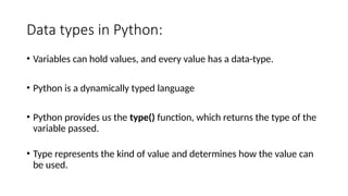 Data types in Python:
• Variables can hold values, and every value has a data-type.
• Python is a dynamically typed language
• Python provides us the type() function, which returns the type of the
variable passed.
• Type represents the kind of value and determines how the value can
be used.
 