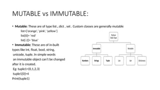 MUTABLE vs IMMUTABLE:
• Mutable: These are of type list , dict , set . Custom classes are generally mutable.
list=[‘orange’, ‘pink’, ‘yellow’]
list[0]= ‘red’
list[-2]= ‘blue’
• Immutable: These are of in-built
types like int, float, bool, string,
unicode, tuple. In simple words
an immutable object can’t be changed
after it is created.
Eg: tuple1=(0,1,2,3)
tuple1[0]=4
Print(tuple1)
 