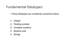Fundamental Datatypes:
• These datatypes are created by numerical values.
1. Integer
2. Floating number
3. Complex numbers
4. Boolean and
5. Strings
 