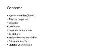 Contents
• Python identifiers(literals)
• Reserved keywords
• Variables
• Comments
• Lines and indentations
• Quotations
• Assigned values to variables
• Datatypes in python
• Mutable vs Immutable
 